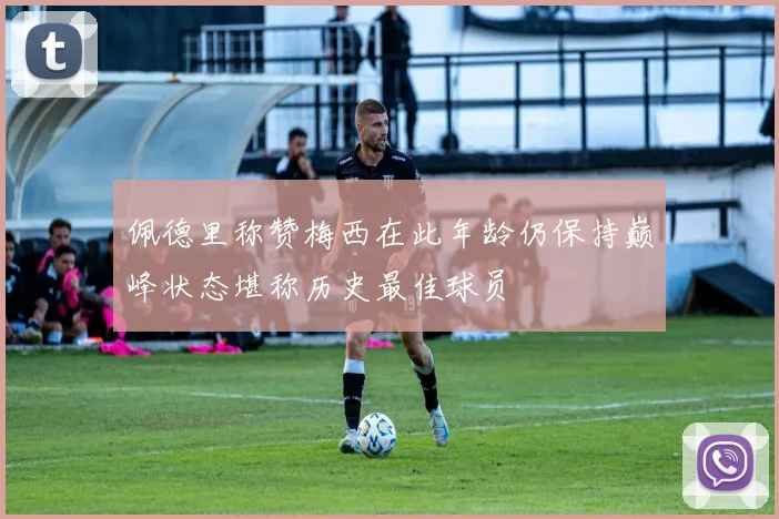 佩德里称赞梅西在此年龄仍保持巅峰状态堪称历史最佳球员