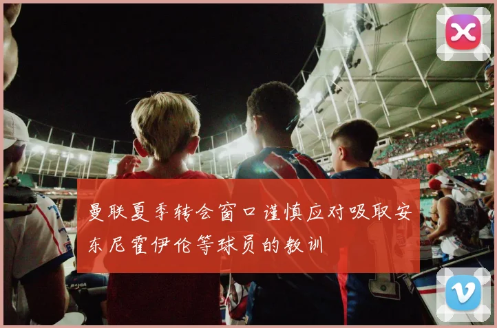 曼联夏季转会窗口谨慎应对吸取安东尼霍伊伦等球员的教训