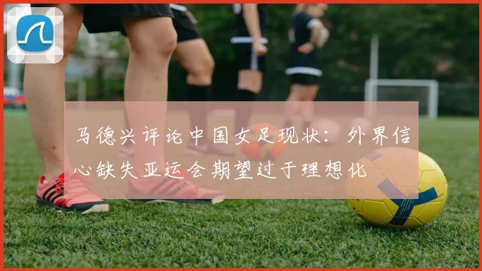马德兴评论中国女足现状：外界信心缺失亚运会期望过于理想化