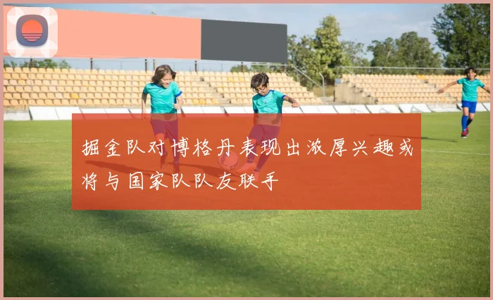 掘金队对博格丹表现出浓厚兴趣或将与国家队队友联手