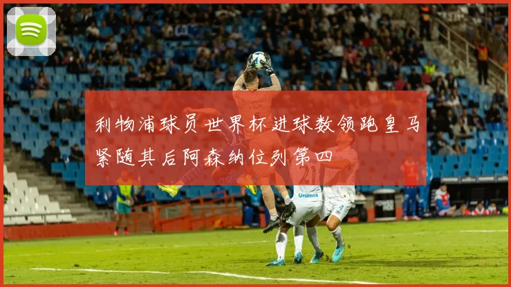 利物浦球员世界杯进球数领跑皇马紧随其后阿森纳位列第四