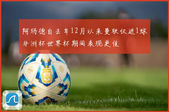 阿玛德自去年12月以来曼联仅进1球非洲杯世界杯期间表现更佳