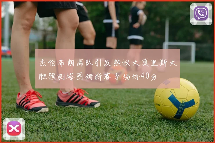 杰伦布朗离队引发热议大莫里斯大胆预测塔图姆新赛季场均40分