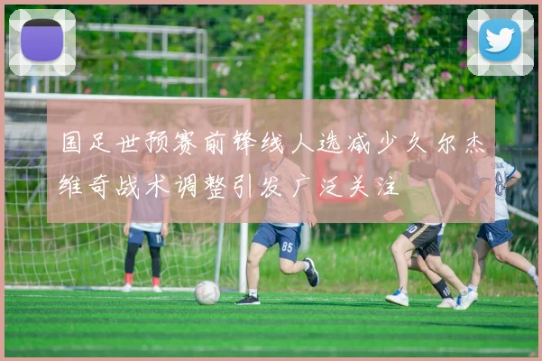 国足世预赛前锋线人选减少久尔杰维奇战术调整引发广泛关注