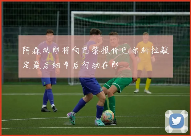 阿森纳即将向巴黎报价巴尔科拉敲定最后细节后行动在即
