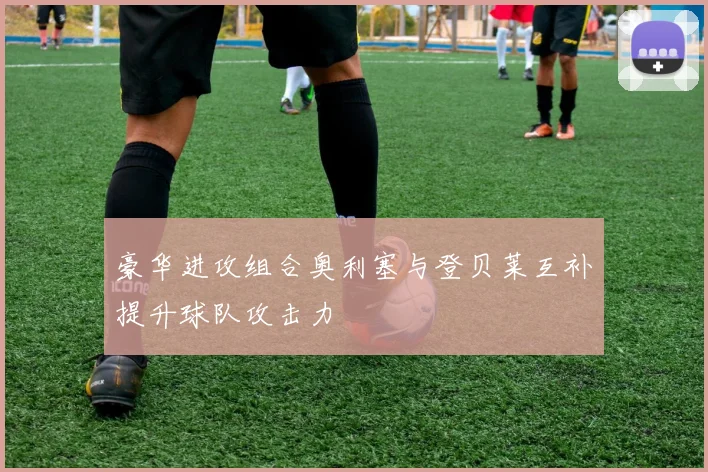 豪华进攻组合奥利塞与登贝莱互补提升球队攻击力