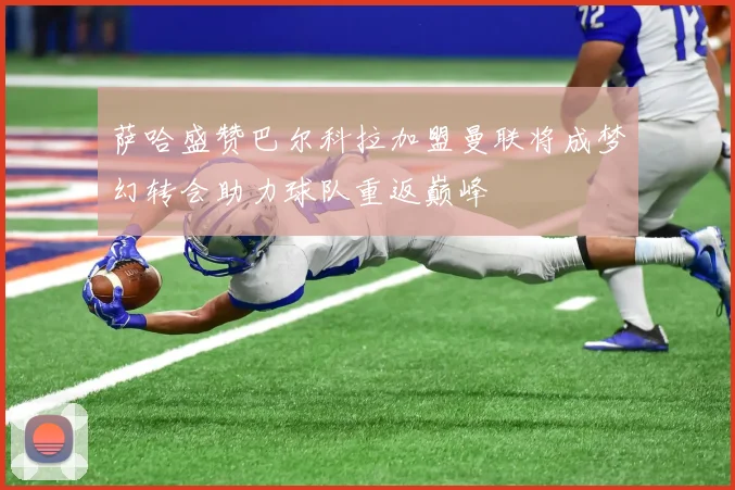 萨哈盛赞巴尔科拉加盟曼联将成梦幻转会助力球队重返巅峰
