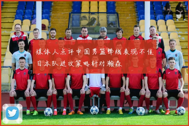 媒体人点评中国男篮锋线表现不佳日本队进攻策略针对瀚森