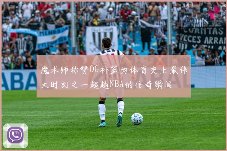 魔术师称赞OG补篮为体育史上最伟大时刻之一超越NBA的传奇瞬间