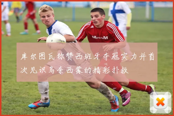 库尔图瓦称赞西班牙夺冠实力并首次见识乌奈西蒙的精彩扑救