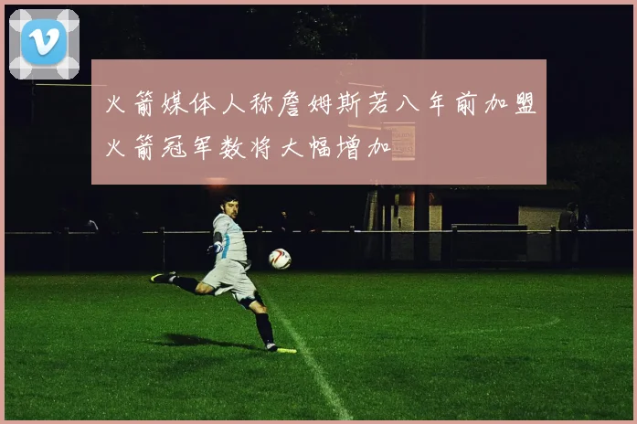 火箭媒体人称詹姆斯若八年前加盟火箭冠军数将大幅增加