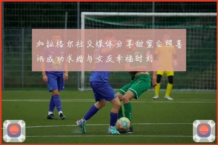 加拉格尔社交媒体分享甜蜜合照喜讯成功求婚与女友幸福时刻